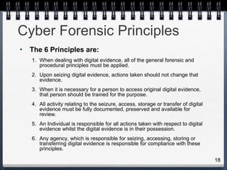 18
Cyber Forensic Principles
• The 6 Principles are:
1. When dealing with digital evidence, all of the general forensic and
procedural principles must be applied.
2. Upon seizing digital evidence, actions taken should not change that
evidence.
3. When it is necessary for a person to access original digital evidence,
that person should be trained for the purpose.
4. All activity relating to the seizure, access, storage or transfer of digital
evidence must be fully documented, preserved and available for
review.
5. An Individual is responsible for all actions taken with respect to digital
evidence whilst the digital evidence is in their possession.
6. Any agency, which is responsible for seizing, accessing, storing or
transferring digital evidence is responsible for compliance with these
principles.
 