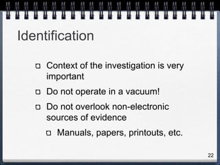22
Identification
Context of the investigation is very
important
Do not operate in a vacuum!
Do not overlook non-electronic
sources of evidence
Manuals, papers, printouts, etc.
 
