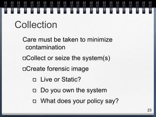 23
Collection
Care must be taken to minimize
contamination
Collect or seize the system(s)
Create forensic image
Live or Static?
Do you own the system
What does your policy say?
 
