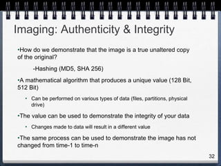 32
Imaging: Authenticity & Integrity
•How do we demonstrate that the image is a true unaltered copy
of the original?
-Hashing (MD5, SHA 256)
•A mathematical algorithm that produces a unique value (128 Bit,
512 Bit)
• Can be performed on various types of data (files, partitions, physical
drive)
•The value can be used to demonstrate the integrity of your data
• Changes made to data will result in a different value
•The same process can be used to demonstrate the image has not
changed from time-1 to time-n
 