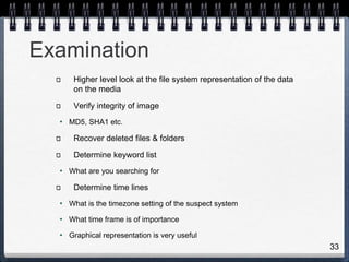 33
Examination
Higher level look at the file system representation of the data
on the media
Verify integrity of image
• MD5, SHA1 etc.
Recover deleted files & folders
Determine keyword list
• What are you searching for
Determine time lines
• What is the timezone setting of the suspect system
• What time frame is of importance
• Graphical representation is very useful
 