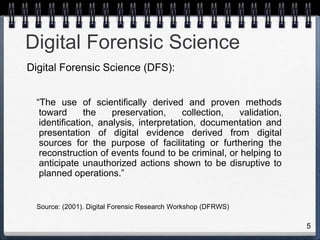 5
Digital Forensic Science
• Digital Forensic Science (DFS):
“The use of scientifically derived and proven methods
toward the preservation, collection, validation,
identification, analysis, interpretation, documentation and
presentation of digital evidence derived from digital
sources for the purpose of facilitating or furthering the
reconstruction of events found to be criminal, or helping to
anticipate unauthorized actions shown to be disruptive to
planned operations.”
Source: (2001). Digital Forensic Research Workshop (DFRWS)
 