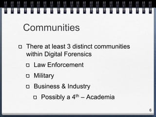 6
Communities
There at least 3 distinct communities
within Digital Forensics
Law Enforcement
Military
Business & Industry
Possibly a 4th – Academia
 