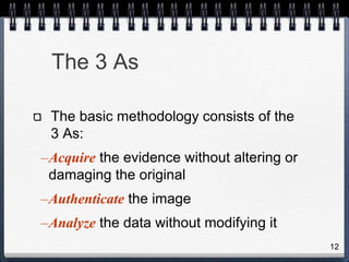 12
The 3 As
The basic methodology consists of the
3 As:
–Acquire the evidence without altering or
damaging the original
–Authenticate the image
–Analyze the data without modifying it
 