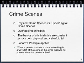 15
Crime Scenes
Physical Crime Scenes vs. Cyber/Digital
Crime Scenes
Overlapping principals
The basics of criminalistics are constant
across both physical and cyber/digital
Locard’s Principle applies
• “When a person commits a crime something is
always left at the scene of the crime that was not
present when the person arrived”
 