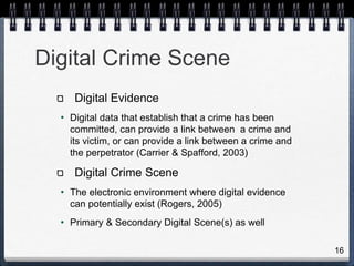 16
Digital Crime Scene
Digital Evidence
• Digital data that establish that a crime has been
committed, can provide a link between a crime and
its victim, or can provide a link between a crime and
the perpetrator (Carrier & Spafford, 2003)
Digital Crime Scene
• The electronic environment where digital evidence
can potentially exist (Rogers, 2005)
• Primary & Secondary Digital Scene(s) as well
 