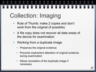 28
• Rule of Thumb: make 2 copies and don’t
work from the original (if possible)
• A file copy does not recover all data areas of
the device for examination
• Working from a duplicate image
• Preserves the original evidence
• Prevents inadvertent alteration of original evidence
during examination
• Allows recreation of the duplicate image if
necessary
Collection: Imaging
 