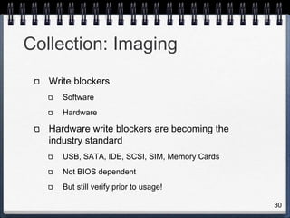 30
Collection: Imaging
Write blockers
Software
Hardware
Hardware write blockers are becoming the
industry standard
USB, SATA, IDE, SCSI, SIM, Memory Cards
Not BIOS dependent
But still verify prior to usage!
 