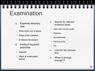 34
Examination
Examine directory
tree
• What looks out of place
• Stego tools installed
• Evidence Scrubbers
Perform keyword
searches
• Indexed
• Slack & unallocated
space
Search for relevant
evidence types
• Hash sets can be useful
• Graphics
• Spreadsheets
• Hacking tools
• Etc.
Look for the obvious
first
When is enough
enough??
 