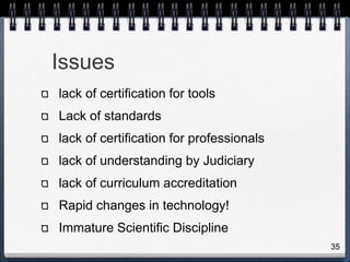 Issues
lack of certification for tools
Lack of standards
lack of certification for professionals
lack of understanding by Judiciary
lack of curriculum accreditation
Rapid changes in technology!
Immature Scientific Discipline
35
 