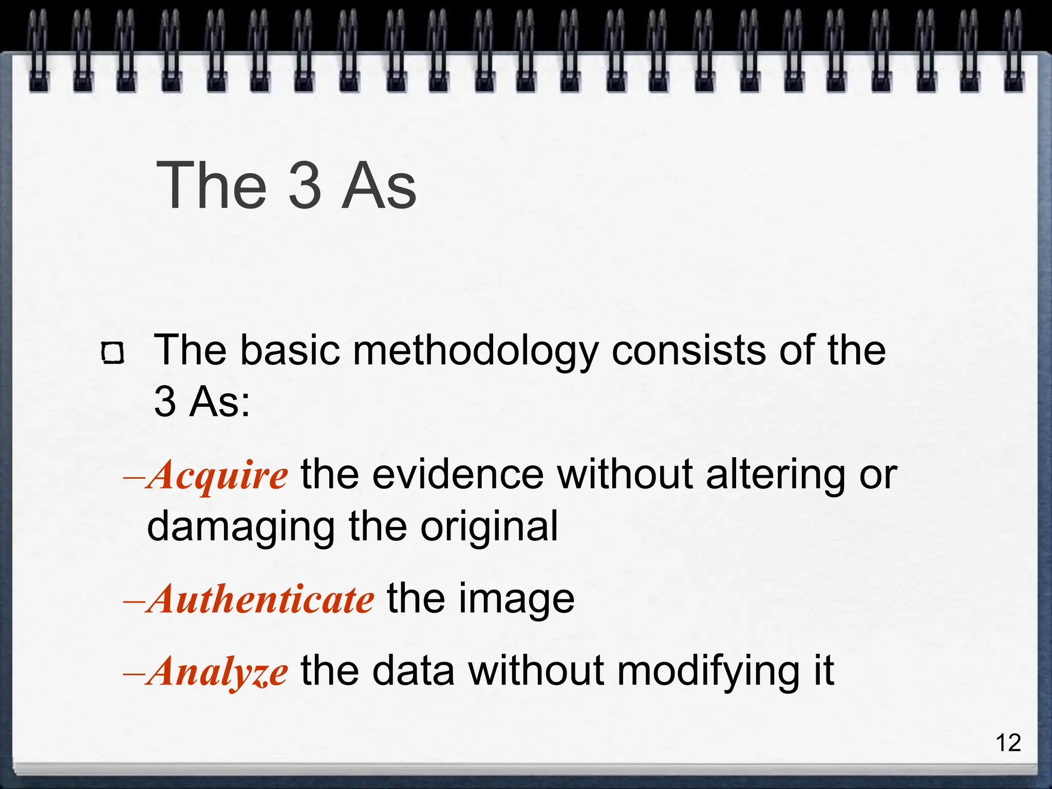 12
The 3 As
The basic methodology consists of the
3 As:
–Acquire the evidence without altering or
damaging the original
–Authenticate the image
–Analyze the data without modifying it
 