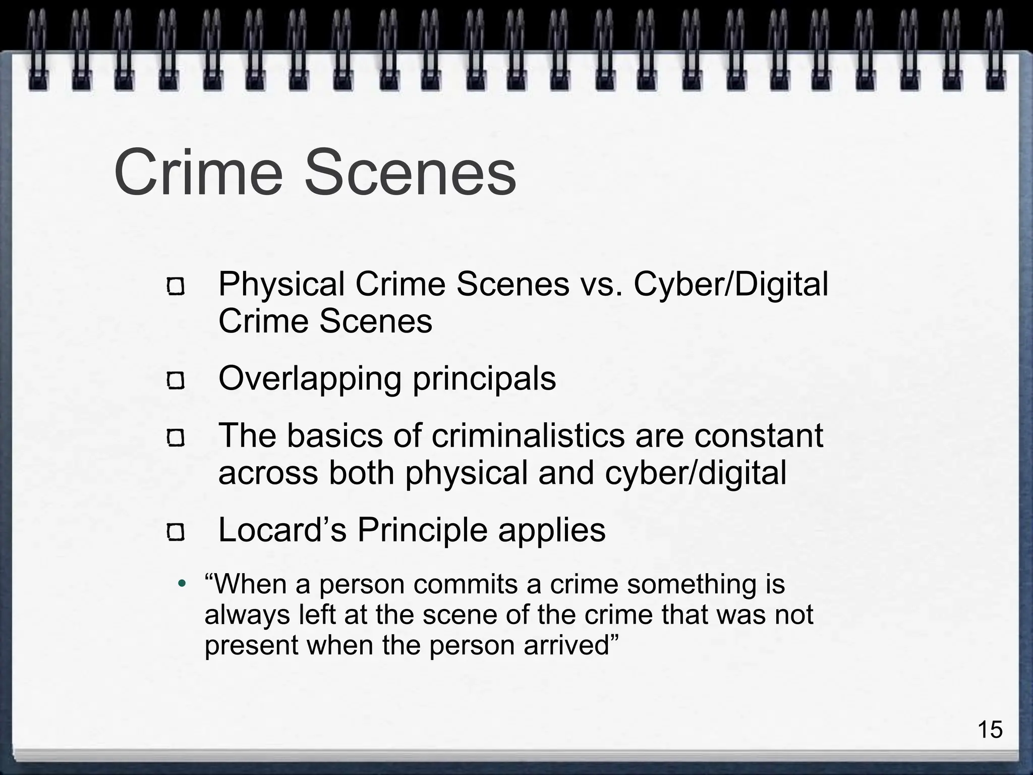 15
Crime Scenes
Physical Crime Scenes vs. Cyber/Digital
Crime Scenes
Overlapping principals
The basics of criminalistics are constant
across both physical and cyber/digital
Locard’s Principle applies
• “When a person commits a crime something is
always left at the scene of the crime that was not
present when the person arrived”
 