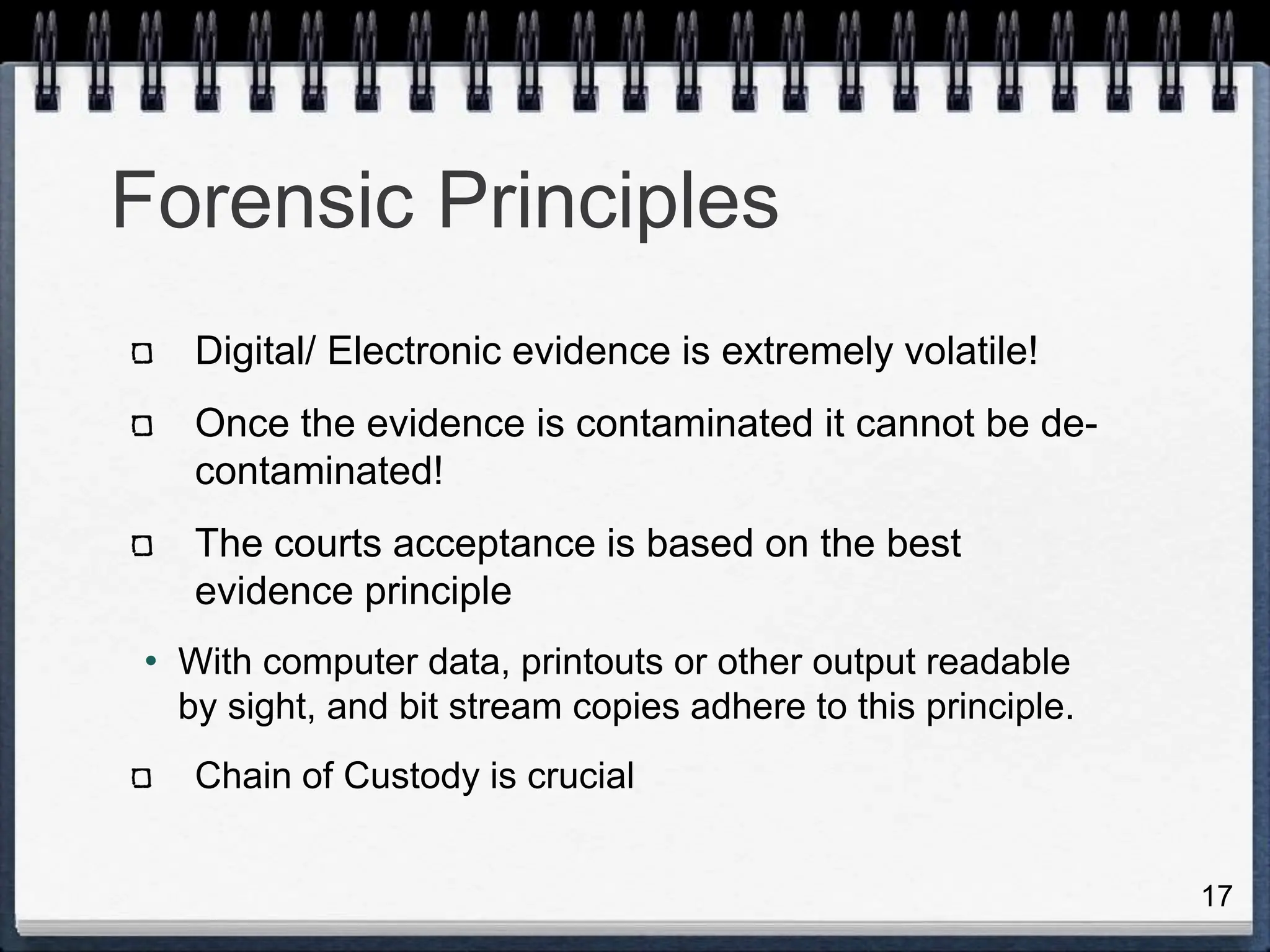 17
Forensic Principles
Digital/ Electronic evidence is extremely volatile!
Once the evidence is contaminated it cannot be de-
contaminated!
The courts acceptance is based on the best
evidence principle
• With computer data, printouts or other output readable
by sight, and bit stream copies adhere to this principle.
Chain of Custody is crucial
 