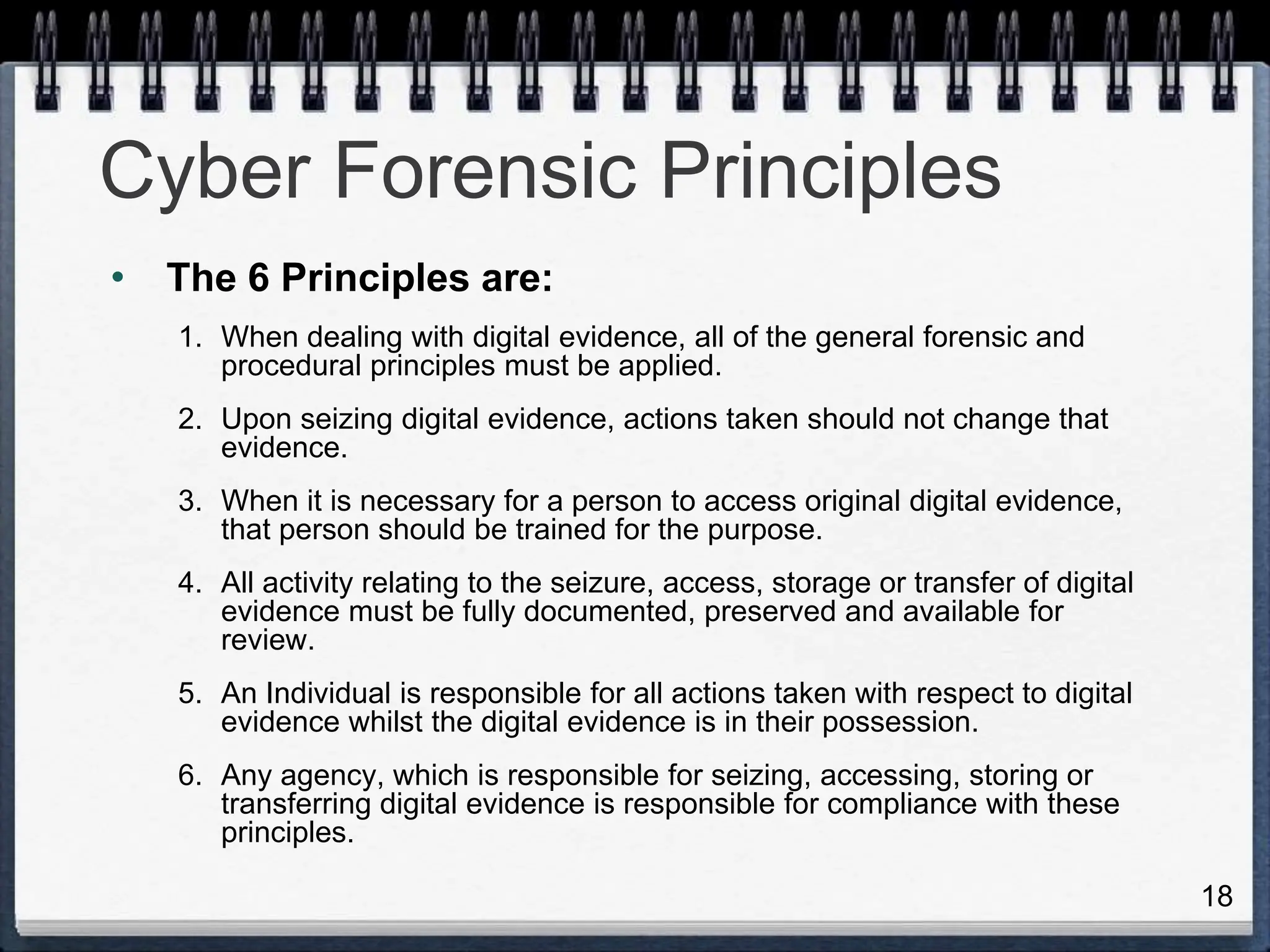 18
Cyber Forensic Principles
• The 6 Principles are:
1. When dealing with digital evidence, all of the general forensic and
procedural principles must be applied.
2. Upon seizing digital evidence, actions taken should not change that
evidence.
3. When it is necessary for a person to access original digital evidence,
that person should be trained for the purpose.
4. All activity relating to the seizure, access, storage or transfer of digital
evidence must be fully documented, preserved and available for
review.
5. An Individual is responsible for all actions taken with respect to digital
evidence whilst the digital evidence is in their possession.
6. Any agency, which is responsible for seizing, accessing, storing or
transferring digital evidence is responsible for compliance with these
principles.
 