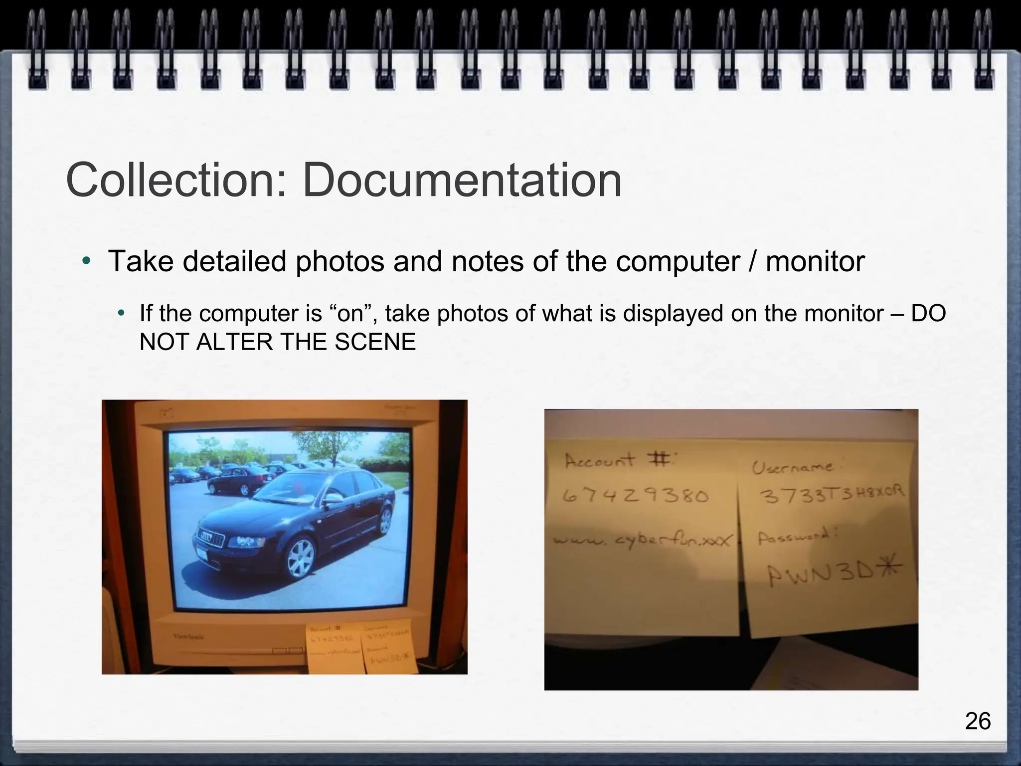 26
Collection: Documentation
• Take detailed photos and notes of the computer / monitor
• If the computer is “on”, take photos of what is displayed on the monitor – DO
NOT ALTER THE SCENE
 