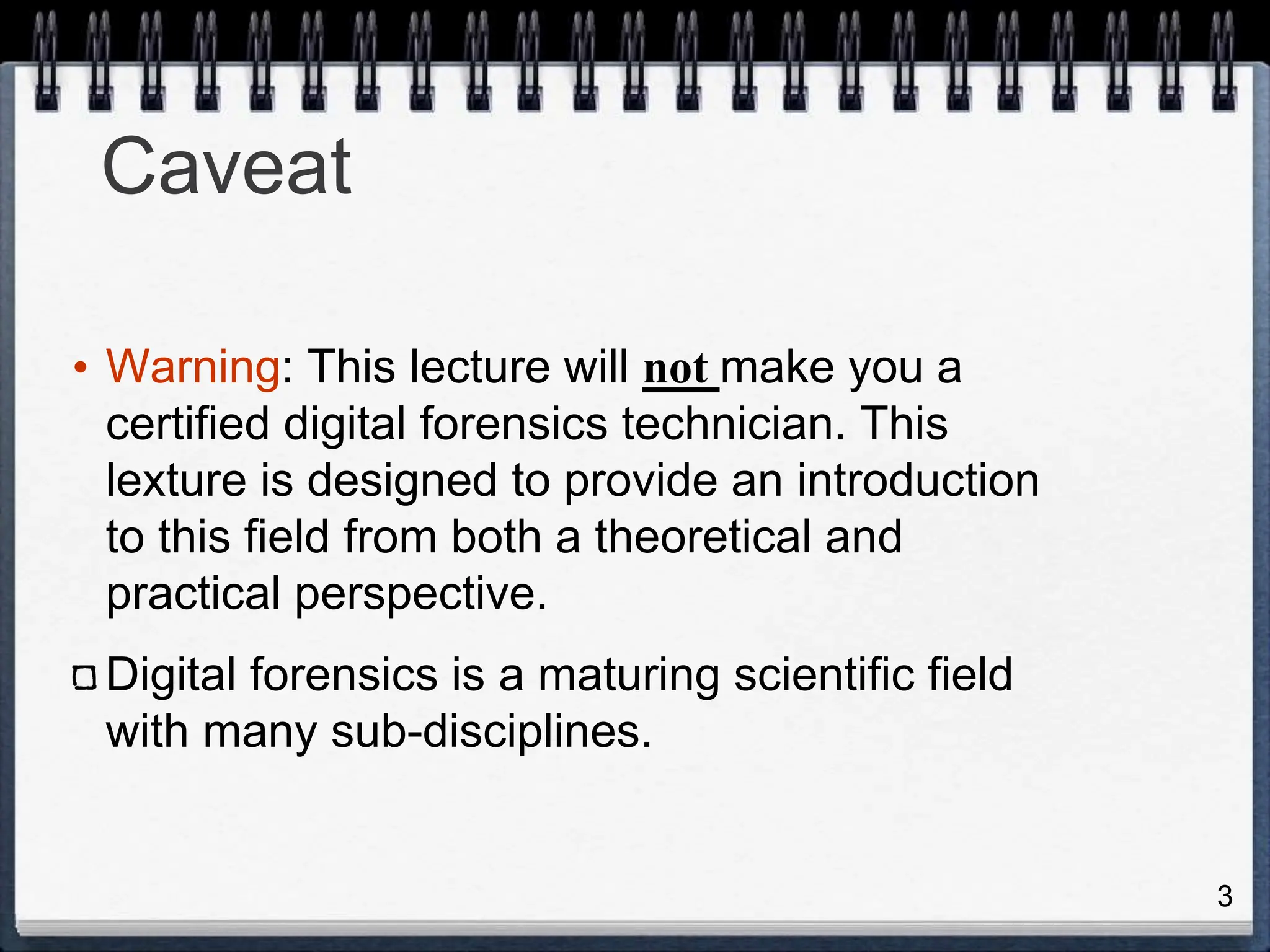 3
Caveat
• Warning: This lecture will not make you a
certified digital forensics technician. This
lexture is designed to provide an introduction
to this field from both a theoretical and
practical perspective.
Digital forensics is a maturing scientific field
with many sub-disciplines.
 