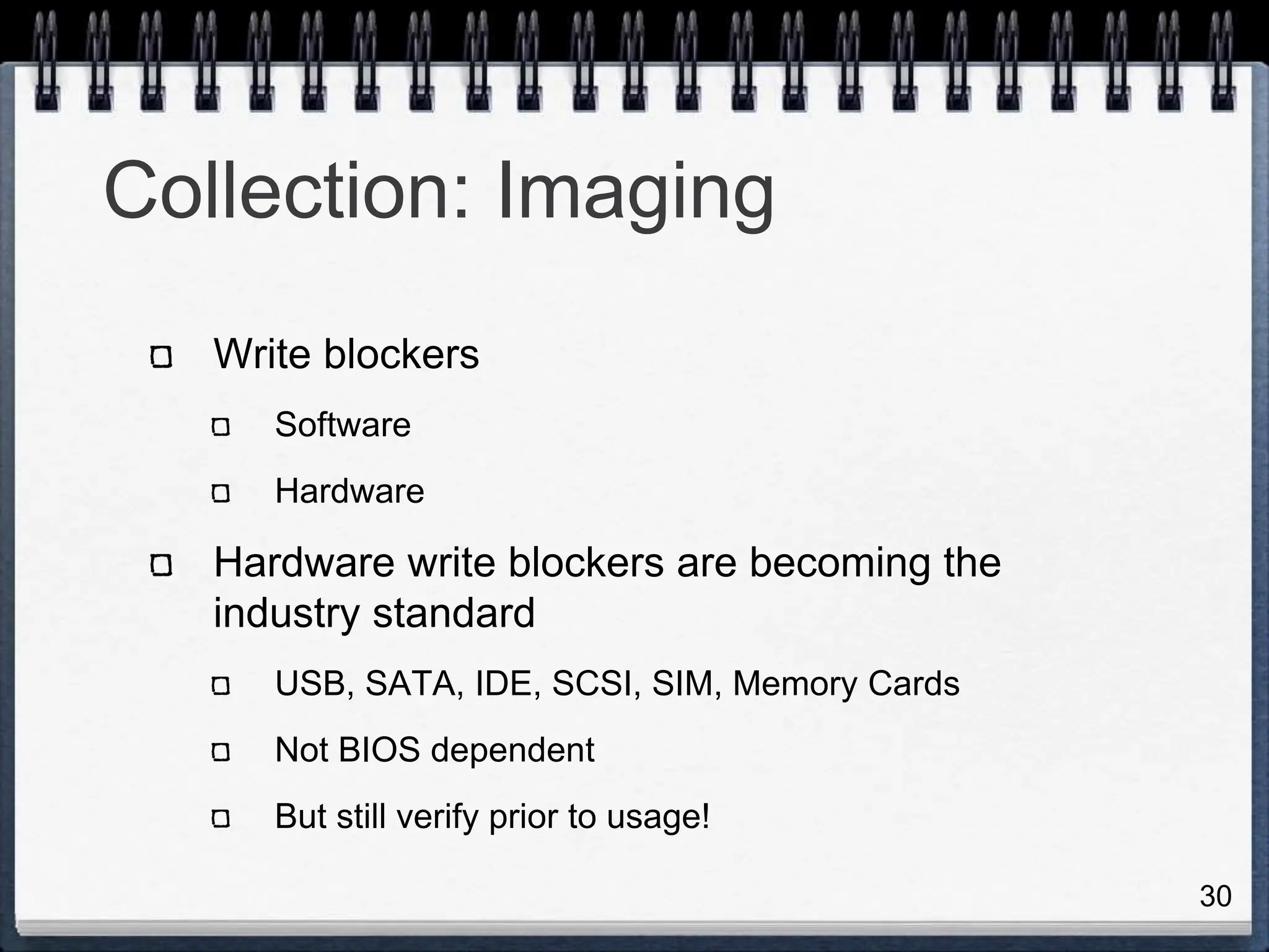 30
Collection: Imaging
Write blockers
Software
Hardware
Hardware write blockers are becoming the
industry standard
USB, SATA, IDE, SCSI, SIM, Memory Cards
Not BIOS dependent
But still verify prior to usage!
 