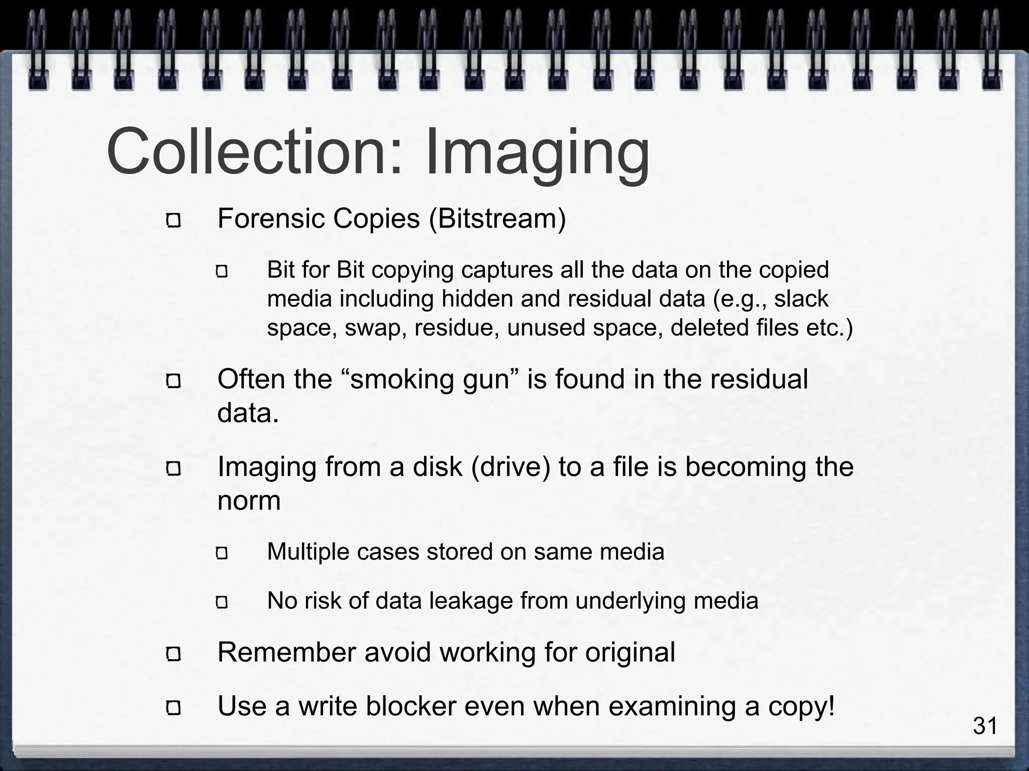 31
Collection: Imaging
Forensic Copies (Bitstream)
Bit for Bit copying captures all the data on the copied
media including hidden and residual data (e.g., slack
space, swap, residue, unused space, deleted files etc.)
Often the “smoking gun” is found in the residual
data.
Imaging from a disk (drive) to a file is becoming the
norm
Multiple cases stored on same media
No risk of data leakage from underlying media
Remember avoid working for original
Use a write blocker even when examining a copy!
 