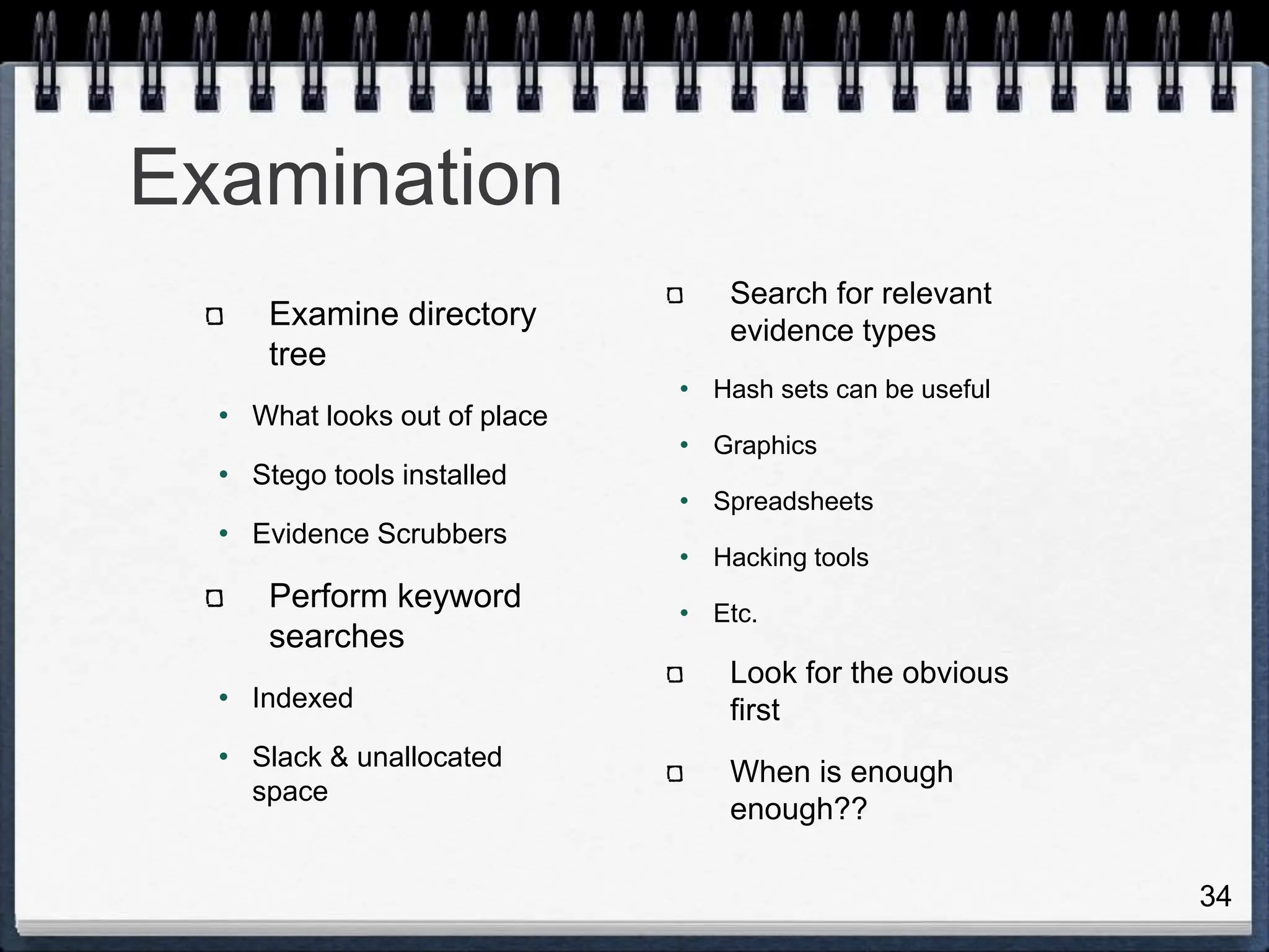 34
Examination
Examine directory
tree
• What looks out of place
• Stego tools installed
• Evidence Scrubbers
Perform keyword
searches
• Indexed
• Slack & unallocated
space
Search for relevant
evidence types
• Hash sets can be useful
• Graphics
• Spreadsheets
• Hacking tools
• Etc.
Look for the obvious
first
When is enough
enough??
 