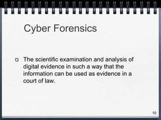 10
Cyber Forensics
The scientific examination and analysis of
digital evidence in such a way that the
information can be used as evidence in a
court of law.
 