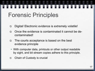 17
Forensic Principles
Digital/ Electronic evidence is extremely volatile!
Once the evidence is contaminated it cannot be de-
contaminated!
The courts acceptance is based on the best
evidence principle
• With computer data, printouts or other output readable
by sight, and bit stream copies adhere to this principle.
Chain of Custody is crucial
 