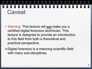 3
Caveat
• Warning: This lecture will not make you a
certified digital forensics technician. This
lexture is designed to provide an introduction
to this field from both a theoretical and
practical perspective.
Digital forensics is a maturing scientific field
with many sub-disciplines.
 