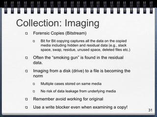 31
Collection: Imaging
Forensic Copies (Bitstream)
Bit for Bit copying captures all the data on the copied
media including hidden and residual data (e.g., slack
space, swap, residue, unused space, deleted files etc.)
Often the “smoking gun” is found in the residual
data.
Imaging from a disk (drive) to a file is becoming the
norm
Multiple cases stored on same media
No risk of data leakage from underlying media
Remember avoid working for original
Use a write blocker even when examining a copy!
 