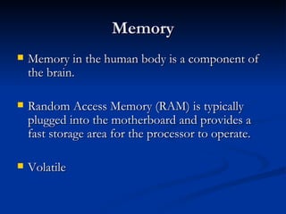 Memory Memory in the human body is a component of the brain.  Random Access Memory (RAM) is typically plugged into the motherboard and provides a fast storage area for the processor to operate.  Volatile 