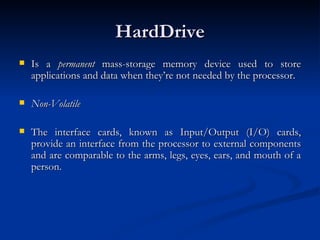 HardDrive Is a  permanent  mass-storage memory device used to store applications and data when they’re not needed by the processor.  Non-Volatile   The interface cards, known as Input/Output (I/O) cards, provide an interface from the processor to external components and are comparable to the arms, legs, eyes, ears, and mouth of a person.  