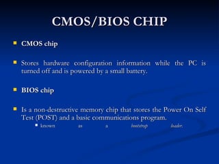 CMOS/BIOS CHIP CMOS chip Stores hardware configuration information while the PC is turned off and is powered by a small battery.  BIOS chip   Is a non-destructive memory chip that stores the Power On Self Test (POST) and a basic communications program.  known as a  bootstrap loader .  