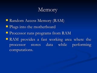Memory   Random Access Memory (RAM)  Plugs into the motherboard  Processor runs programs from RAM  RAM provides a fast working area where the processor stores data while performing computations.  