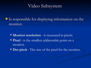 Video Subsystem   Is responsible for displaying information on the monitor.  Is responsible for displaying information on the monitor.  Monitor resolution  - is measured in pixels;  Pixel  - is the smallest addressable point on a monitor.  Dot pitch  -  The size of the pixel for the monitor. 