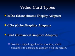Video Card Types MDA (Monochrome Display Adapter)  CGA (Color Graphics Adapter)  EGA (Enhanced Graphics Adapter) Provide a digital signal to the monitor, which converts it to analog and displays it on the screen. 
