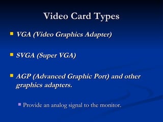 Video Card Types VGA (Video Graphics Adapter)  SVGA (Super VGA)  AGP (Advanced Graphic Port) and other graphics adapters.   Provide an analog signal to the monitor.  