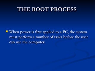 THE BOOT PROCESS  When power is first applied to a PC, the system must perform a number of tasks before the user can use the computer.  