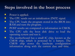 Steps involved in the boot process  Power is applied.  The CPU sends out an initialization (INIT) signal.  The CPU loads the program stored in the BIOS into RAM and runs the program.  POST results are compared to information in CMOS.  The CPU tells the boot disk drive to load the operating system and run it.  The motherboard has a small IC chip, known as the CMOS chip, which is powered by a battery. The CMOS chip stores the hardware configuration information along with the current date and time.  
