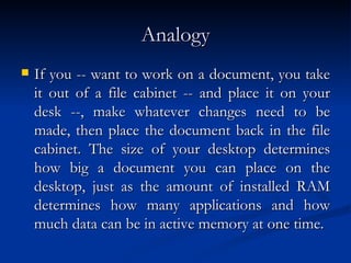 Analogy If you -- want to work on a document, you take it out of a file cabinet -- and place it on your desk --, make whatever changes need to be made, then place the document back in the file cabinet. The size of your desktop determines how big a document you can place on the desktop, just as the amount of installed RAM determines how many applications and how much data can be in active memory at one time. 
