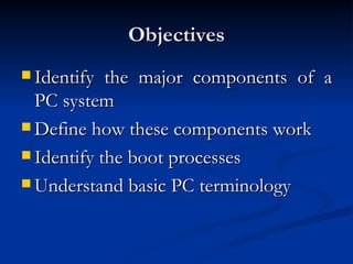 Objectives Identify the major components of a PC system  Define how these components work  Identify the boot processes  Understand basic PC terminology  