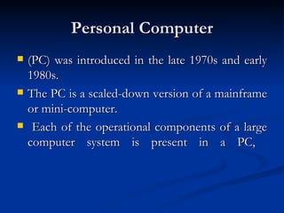 Personal Computer (PC) was introduced in the late 1970s and early 1980s.  The PC is a scaled-down version of a mainframe or mini-computer. Each of the operational components of a large computer system is present in a PC,  
