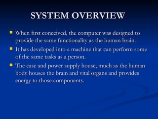 SYSTEM OVERVIEW  When first conceived, the computer was designed to provide the same functionality as the human brain.  It has developed into a machine that can perform some of the same tasks as a person.  The case and power supply house, much as the human body houses the brain and vital organs and provides energy to those components.  
