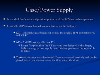Case/Power Supply   Is the shell that houses and provides power to all the PC’s internal components.  Originally, all PCs were housed in cases that sat on the desktop.  XT  – 1st Smaller case because it housed the original IBM-compatible PC and XT PC. AT  – 2nd IBM-compatible case PC.  Larger footprint than the XT case and was designed with a larger, higher-wattage power supply that could support more devices and I/O cards. Tower-style  cases were developed. These cases stand vertically and can be placed next to the monitor or on the floor under the desk.  