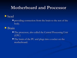 Motherboard and Processor head  providing connection from the brain to the rest of the body. Brain The processor, also called the Central Processing Unit (CPU) The brain of the PC and plugs into a socket on the motherboard.  