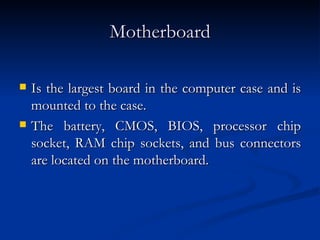 Motherboard Is the largest board in the computer case and is mounted to the case.  The battery, CMOS, BIOS, processor chip socket, RAM chip sockets, and bus connectors are located on the motherboard.  