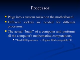 Processor Plugs into a custom socket on the motherboard. Different sockets are needed for different processors.  The actual “brain” of a computer and performs all the computer’s mathematical computations.  **Intel 8088 processor  - Original IBM-compatible PC.  