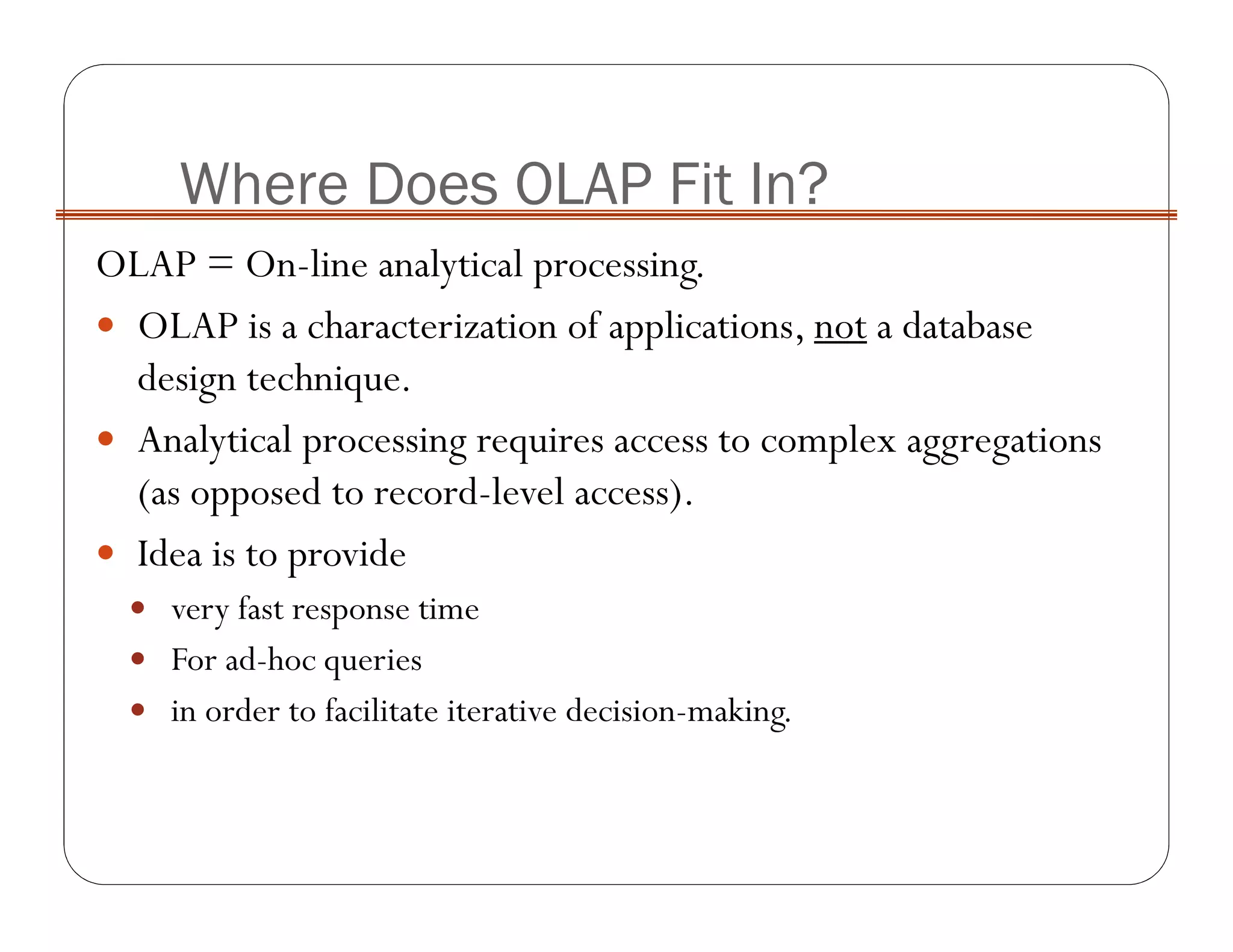OLAP = On-line analytical processing.
OLAP is a characterization of applications, not a database
design technique.
Analytical processing requires access to complex aggregations
(as opposed to record-level access).
Idea is to provide
very fast response time
For ad-hoc queries
in order to facilitate iterative decision-making.
Where Does OLAP Fit In?
 
