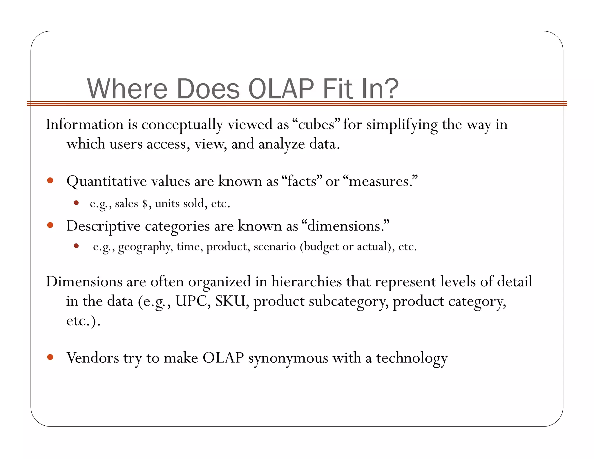 Information is conceptually viewed as “cubes” for simplifying the way in
which users access, view, and analyze data.
Quantitative values are known as “facts” or “measures.”
e.g., sales $, units sold, etc.
Descriptive categories are known as “dimensions.”
e.g., geography, time, product, scenario (budget or actual), etc.
Dimensions are often organized in hierarchies that represent levels of detail
in the data (e.g., UPC, SKU, product subcategory, product category,
etc.).
Vendors try to make OLAP synonymous with a technology
Where Does OLAP Fit In?
 
