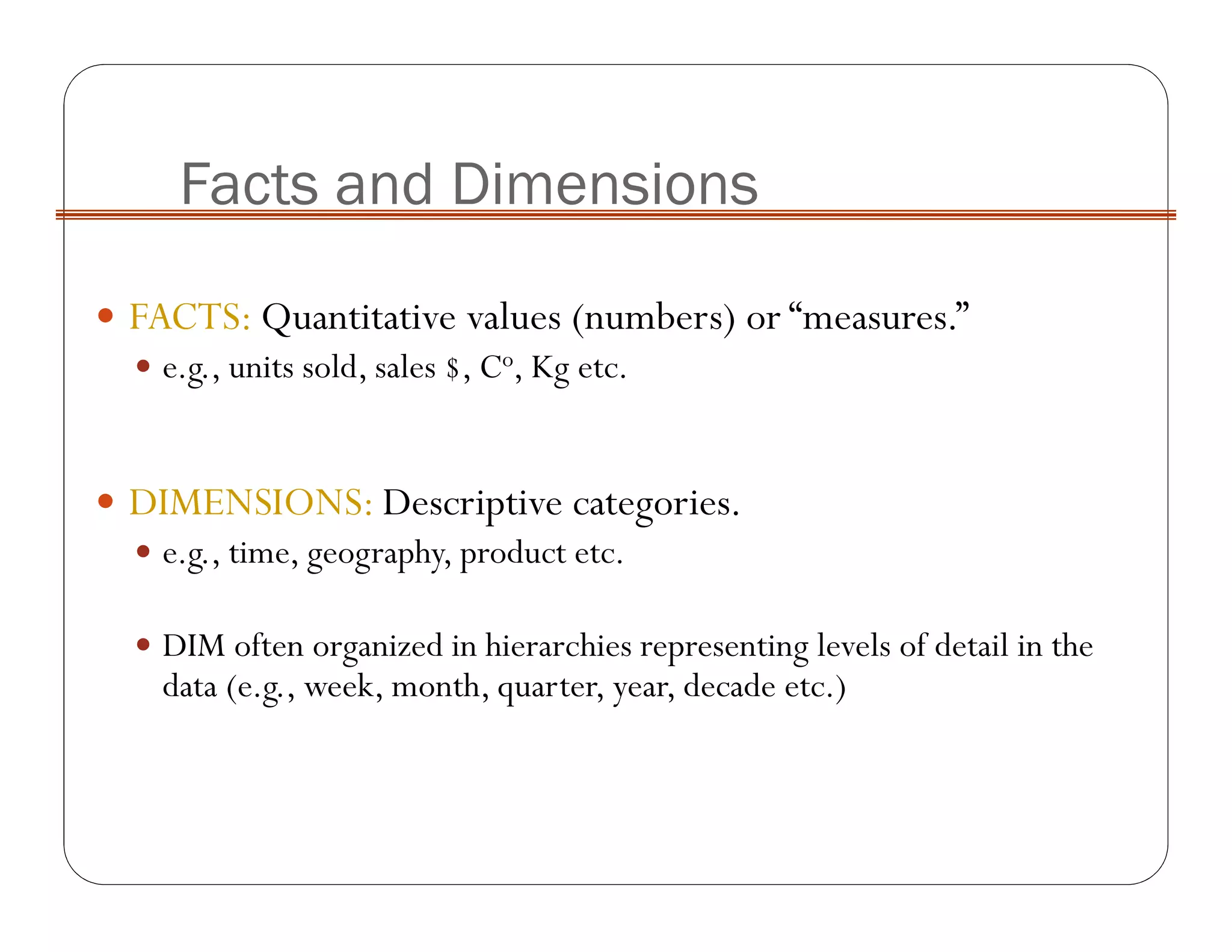FACTS: Quantitative values (numbers) or “measures.”
e.g., units sold, sales $, Co, Kg etc.
DIMENSIONS: Descriptive categories.
e.g., time, geography, product etc.
DIM often organized in hierarchies representing levels of detail in the
data (e.g., week, month, quarter, year, decade etc.)
Facts and Dimensions
 