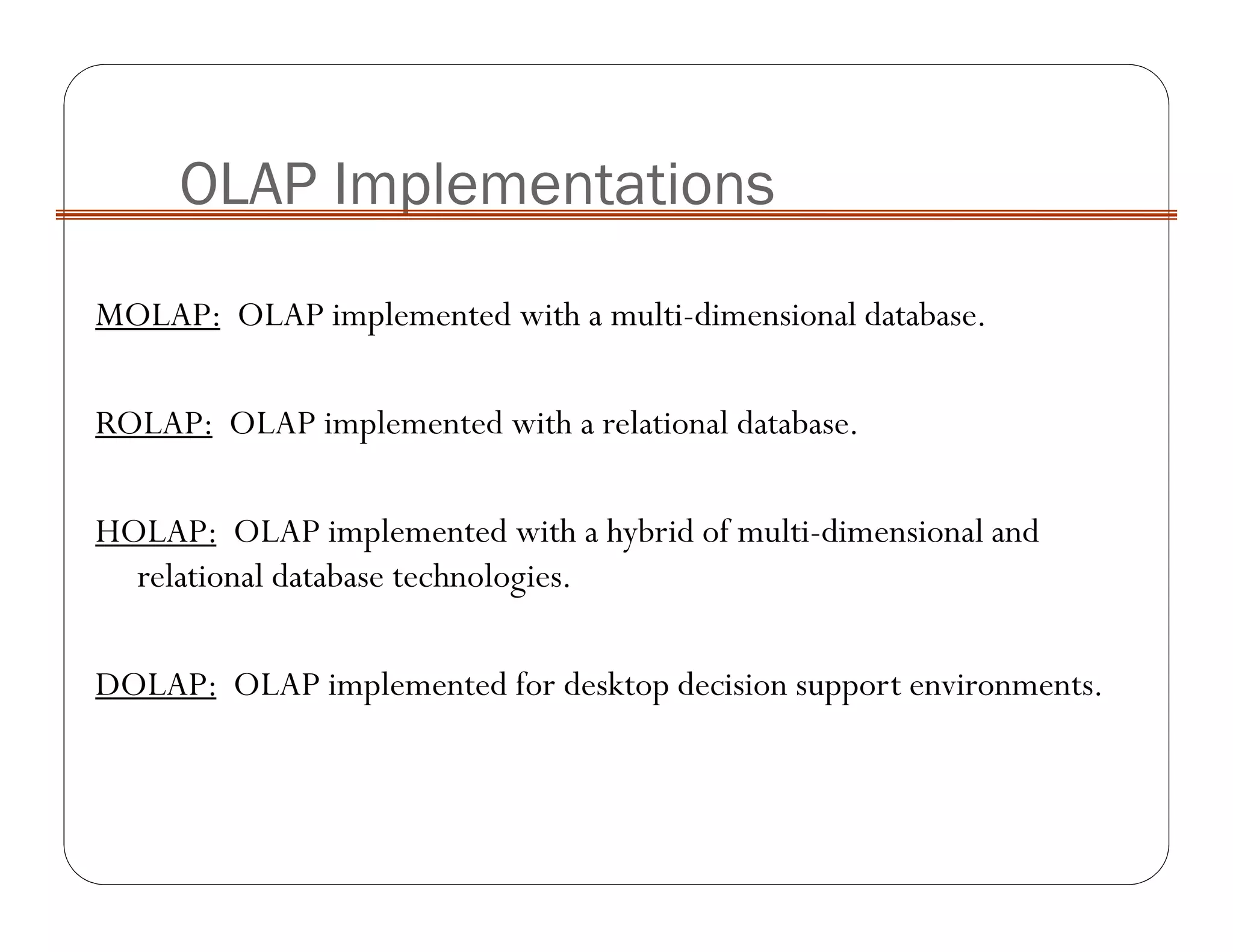 MOLAP: OLAP implemented with a multi-dimensional database.
ROLAP: OLAP implemented with a relational database.
HOLAP: OLAP implemented with a hybrid of multi-dimensional and
relational database technologies.
DOLAP: OLAP implemented for desktop decision support environments.
OLAP Implementations
 