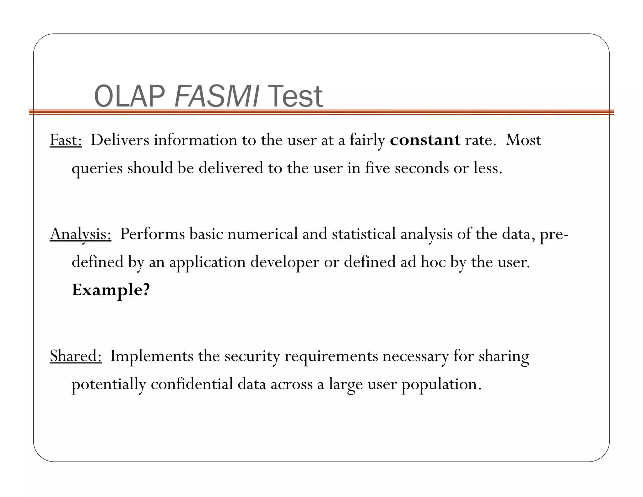 Fast: Delivers information to the user at a fairly constant rate. Most
queries should be delivered to the user in five seconds or less.
Analysis: Performs basic numerical and statistical analysis of the data, pre-
defined by an application developer or defined ad hoc by the user.
Example?
Shared: Implements the security requirements necessary for sharing
potentially confidential data across a large user population.
OLAP FASMI Test
 