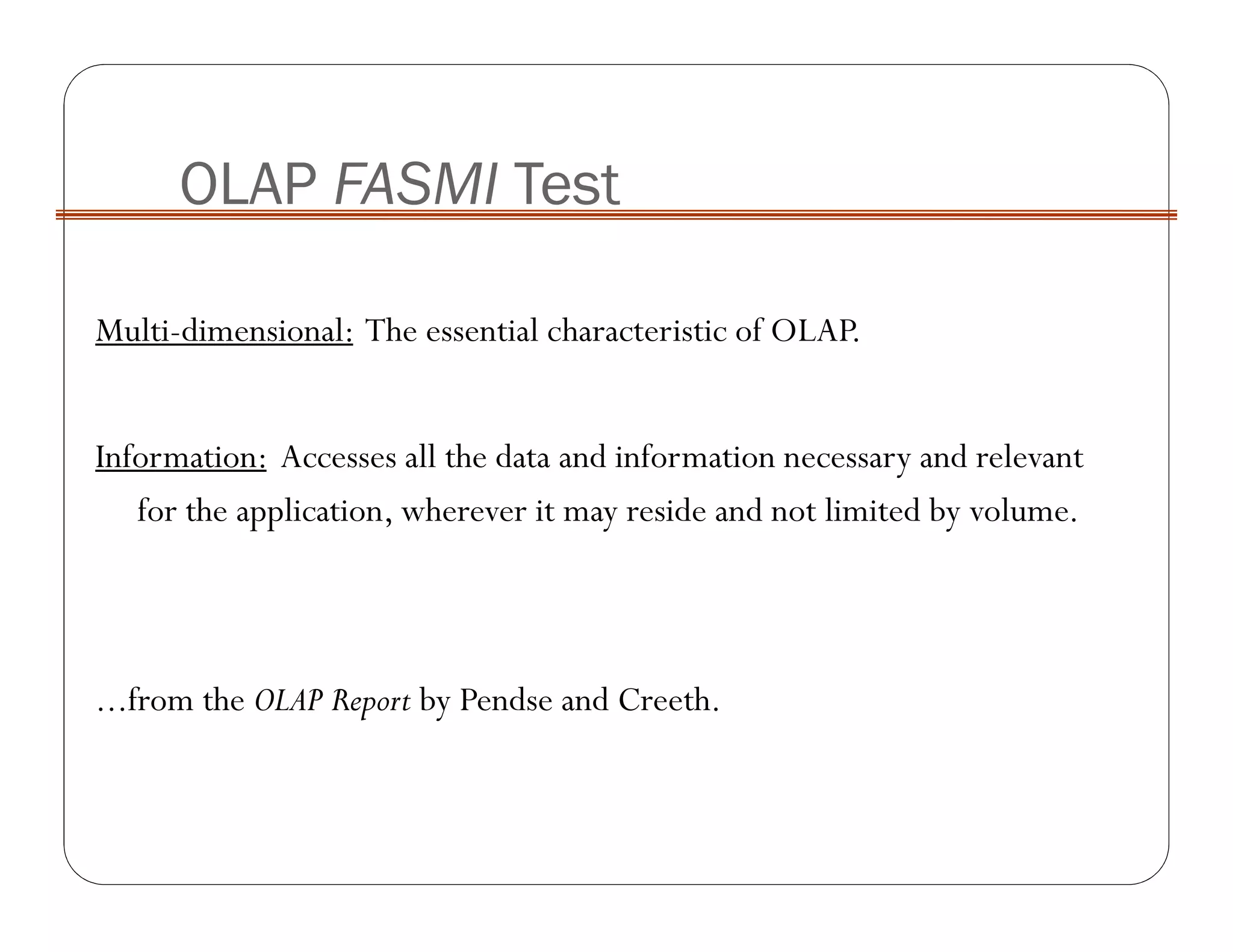Multi-dimensional: The essential characteristic of OLAP.
Information: Accesses all the data and information necessary and relevant
for the application, wherever it may reside and not limited by volume.
...from the OLAP Report by Pendse and Creeth.
OLAP FASMI Test
 